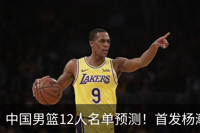 中国男篮12人名单预测！首发杨瀚森王俊杰继伟领衔，内线锋线很强