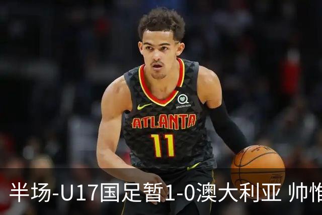 半场-U17国足暂1-0澳大利亚 帅惟浩1V2超车破门徐正鹏挑传助攻
