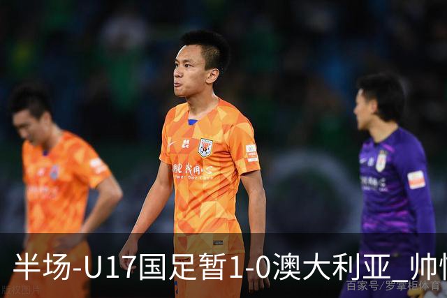 半场-U17国足暂1-0澳大利亚 帅惟浩1V2超车破门徐正鹏挑传助攻