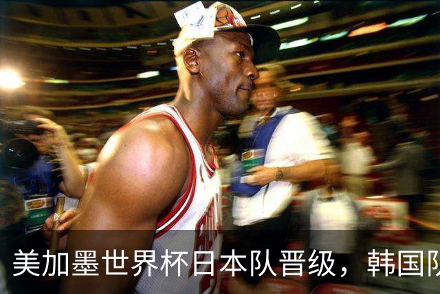 美加墨世界杯日本队晋级，韩国队出线悬了