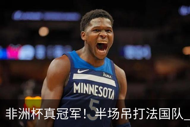 非洲杯真冠军！半场吊打法国队 18岁143天姆巴耶破纪录